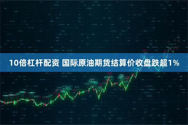 10倍杠杆配资 国际原油期货结算价收盘跌超1%