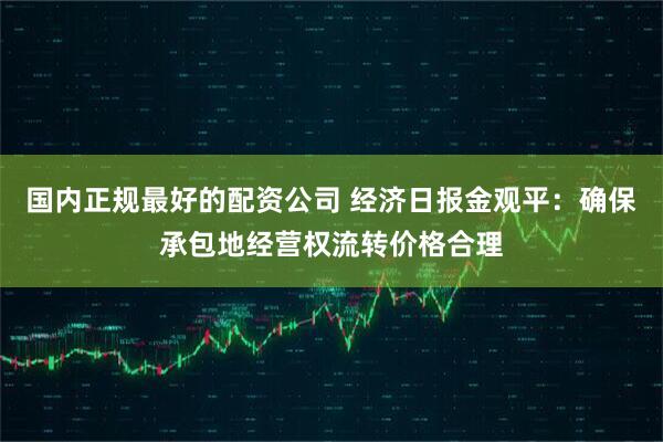 国内正规最好的配资公司 经济日报金观平：确保承包地经营权流转价格合理