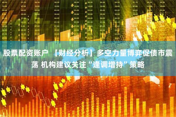 股票配资账户 【财经分析】多空力量博弈促债市震荡 机构建议关注“逢调增持”策略
