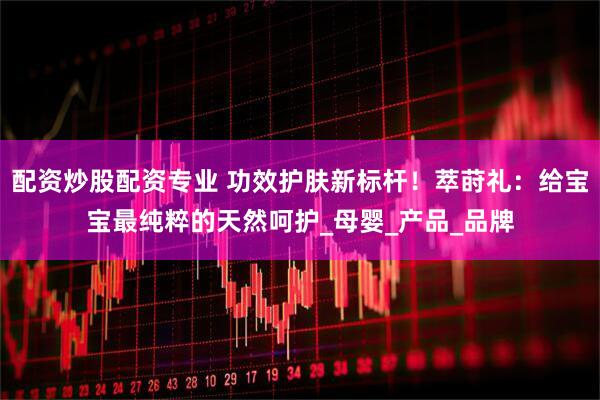 配资炒股配资专业 功效护肤新标杆！萃莳礼：给宝宝最纯粹的天然呵护_母婴_产品_品牌