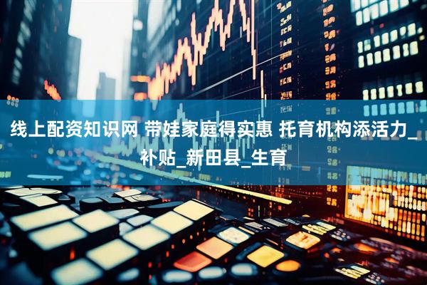 线上配资知识网 带娃家庭得实惠 托育机构添活力_补贴_新田县_生育