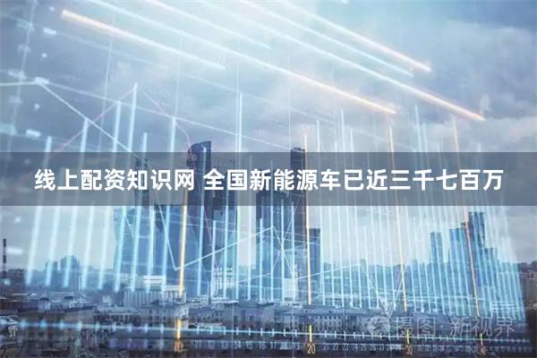 线上配资知识网 全国新能源车已近三千七百万