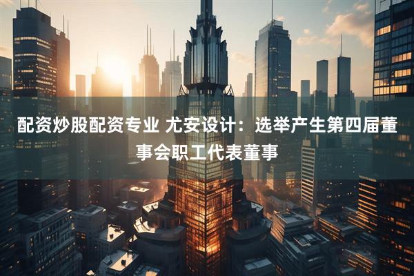配资炒股配资专业 尤安设计：选举产生第四届董事会职工代表董事