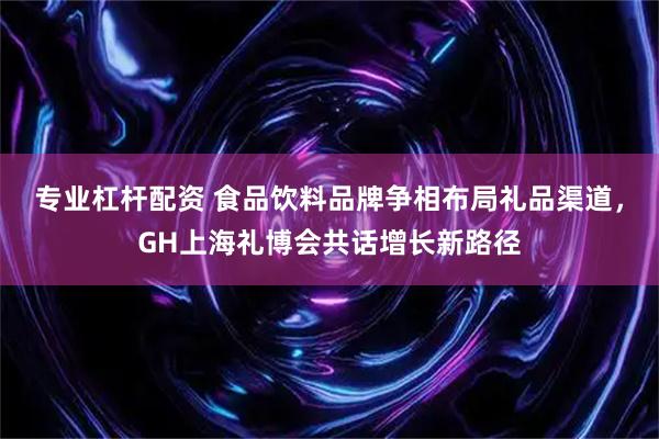 专业杠杆配资 食品饮料品牌争相布局礼品渠道，GH上海礼博会共话增长新路径