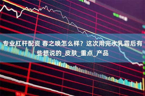 专业杠杆配资 春之唤怎么样？这次用完水乳霜后有些想说的_皮肤_重点_产品