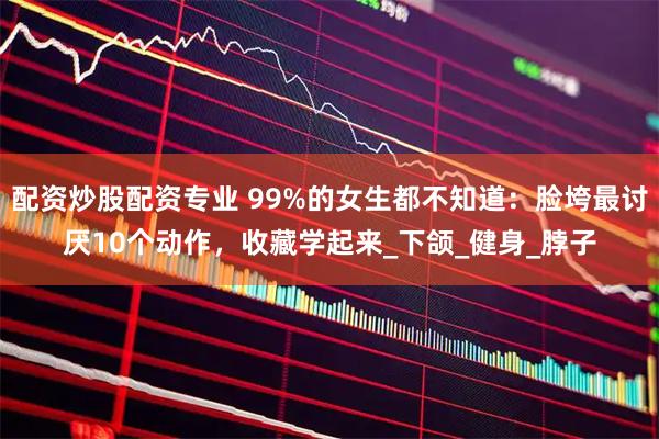 配资炒股配资专业 99%的女生都不知道：脸垮最讨厌10个动作，收藏学起来_下颌_健身_脖子