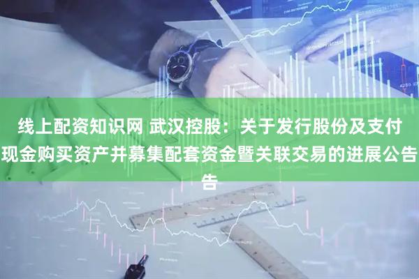 线上配资知识网 武汉控股：关于发行股份及支付现金购买资产并募集配套资金暨关联交易的进展公告