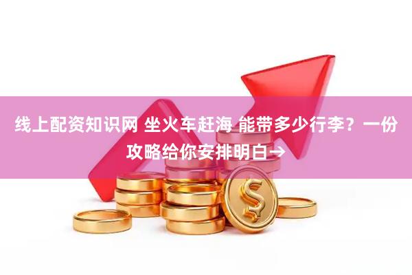 线上配资知识网 坐火车赶海 能带多少行李？一份攻略给你安排明白→