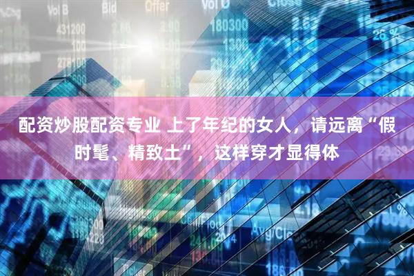 配资炒股配资专业 上了年纪的女人，请远离“假时髦、精致土”，这样穿才显得体
