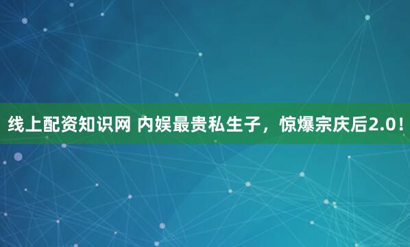 线上配资知识网 内娱最贵私生子，惊爆宗庆后2.0！