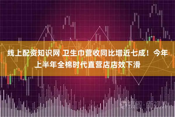 线上配资知识网 卫生巾营收同比增近七成！今年上半年全棉时代直营店店效下滑