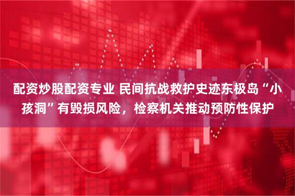 配资炒股配资专业 民间抗战救护史迹东极岛“小孩洞”有毁损风险，检察机关推动预防性保护