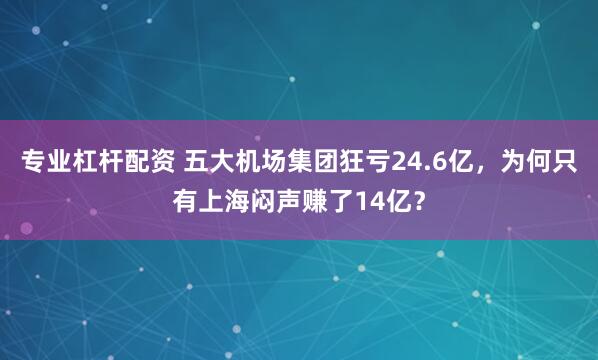 专业杠杆配资 五大机场集团狂亏24.6亿,为何只有上海闷声赚了14亿?