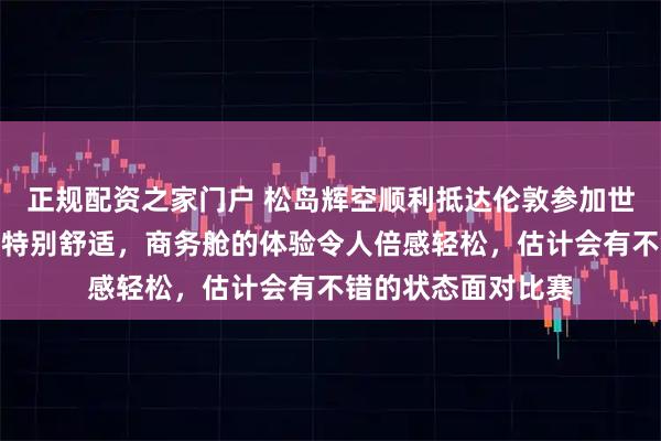 正规配资之家门户 松岛辉空顺利抵达伦敦参加世乒赛，称这次飞行特别舒适，商务舱的体验令人倍感轻松，估计会有不错的状态面对比赛