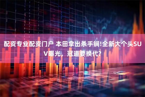 配资专业配资门户 本田拿出杀手锏!全新大个头SUV曝光，冠道要换代?