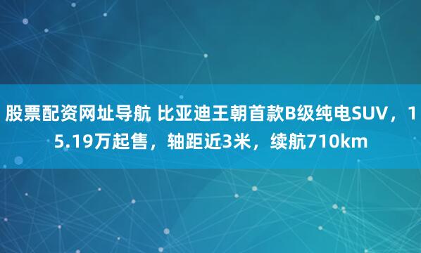 股票配资网址导航 比亚迪王朝首款B级纯电SUV，15.19万起售，轴距近3米，续航710km