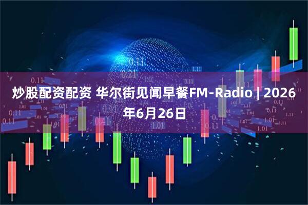 炒股配资配资 华尔街见闻早餐FM-Radio | 2026年6月26日
