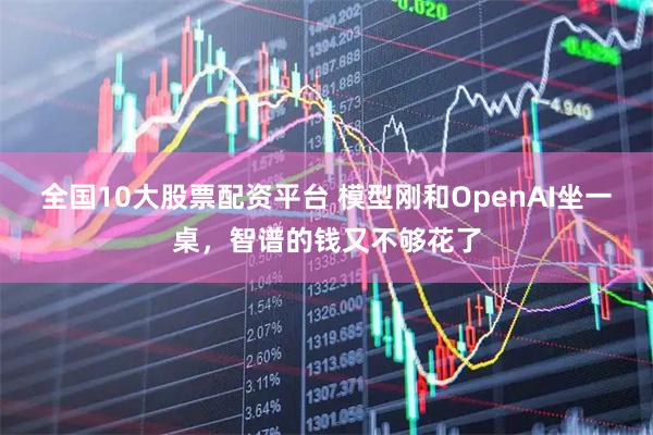 全国10大股票配资平台 模型刚和OpenAI坐一桌，智谱的钱又不够花了
