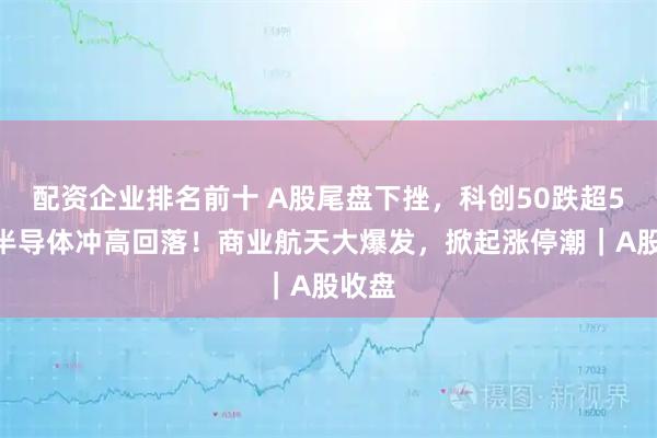配资企业排名前十 A股尾盘下挫，科创50跌超5%，半导体冲高回落！商业航天大爆发，掀起涨停潮｜A股收盘