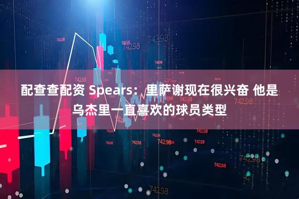 配查查配资 Spears：里萨谢现在很兴奋 他是乌杰里一直喜欢的球员类型