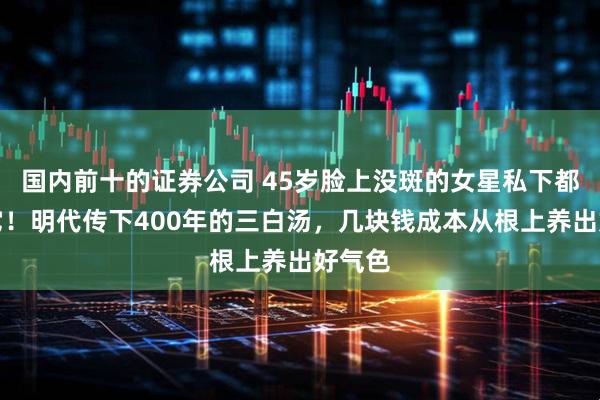 国内前十的证券公司 45岁脸上没斑的女星私下都在喝它！明代传下400年的三白汤，几块钱成本从根上养出好气色