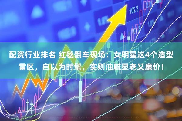 配资行业排名 红毯翻车现场：女明星这4个造型雷区，自以为时髦，实则油腻显老又廉价！