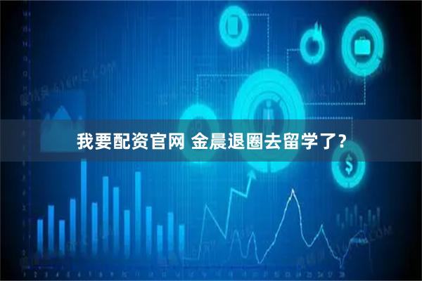 我要配资官网 金晨退圈去留学了？
